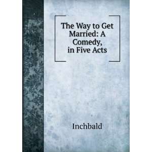  The Way to Get Married A Comedy, in Five Acts Inchbald 